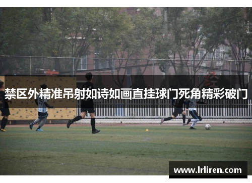 禁区外精准吊射如诗如画直挂球门死角精彩破门