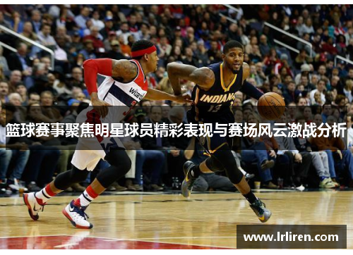 篮球赛事聚焦明星球员精彩表现与赛场风云激战分析