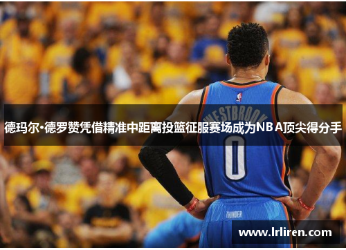 德玛尔·德罗赞凭借精准中距离投篮征服赛场成为NBA顶尖得分手