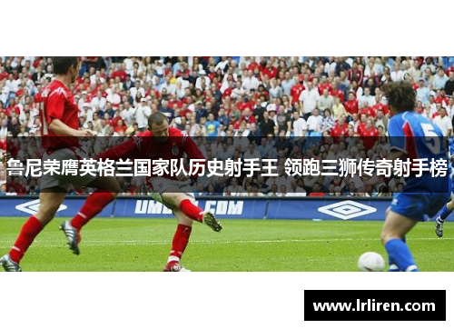 鲁尼荣膺英格兰国家队历史射手王 领跑三狮传奇射手榜