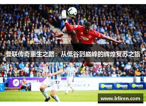 曼联传奇重生之路：从低谷到巅峰的辉煌复苏之旅