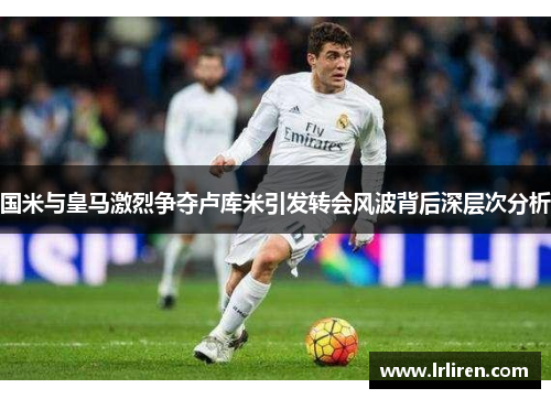 国米与皇马激烈争夺卢库米引发转会风波背后深层次分析