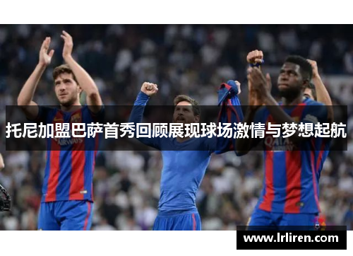 托尼加盟巴萨首秀回顾展现球场激情与梦想起航