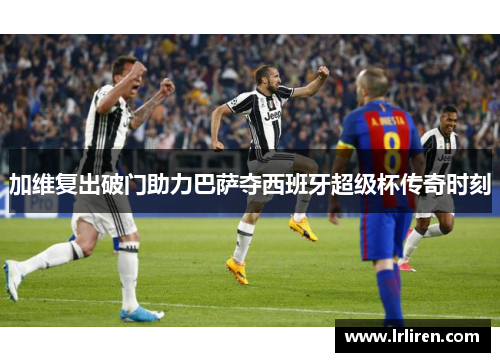 加维复出破门助力巴萨夺西班牙超级杯传奇时刻