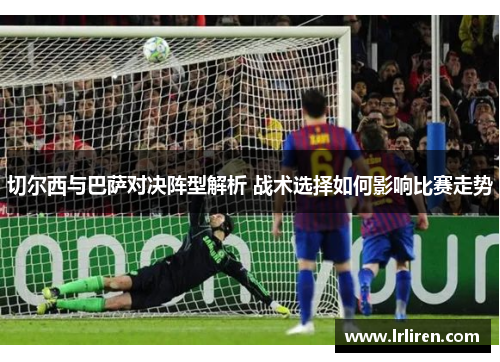 切尔西与巴萨对决阵型解析 战术选择如何影响比赛走势 切尔西与巴萨对决阵型解析 战术选择如何影响比赛走势