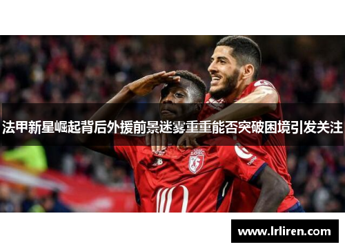 法甲新星崛起背后外援前景迷雾重重能否突破困境引发关注 法甲新星崛起背后外援前景迷雾重重能否突破困境引发关注