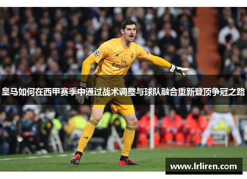 皇马如何在西甲赛季中通过战术调整与球队融合重新登顶争冠之路 皇马如何在西甲赛季中通过战术调整与球队融合重新登顶争冠之路