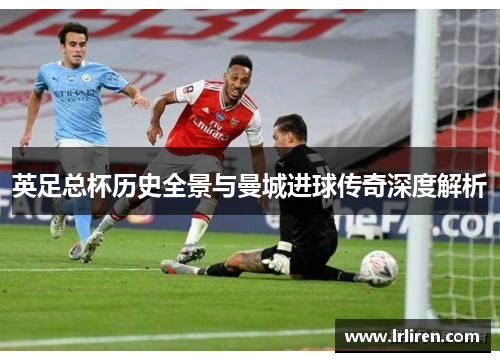 英足总杯历史全景与曼城进球传奇深度解析 英足总杯历史全景与曼城进球传奇深度解析