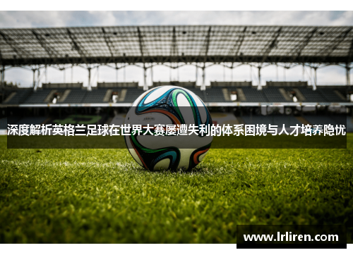 深度解析英格兰足球在世界大赛屡遭失利的体系困境与人才培养隐忧